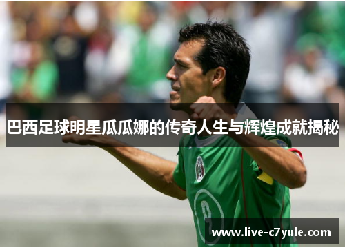巴西足球明星瓜瓜娜的传奇人生与辉煌成就揭秘