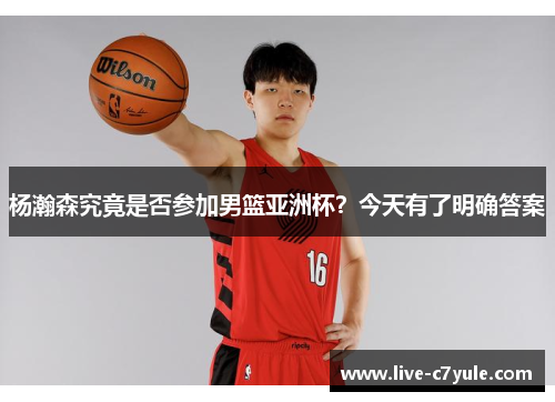 杨瀚森究竟是否参加男篮亚洲杯？今天有了明确答案